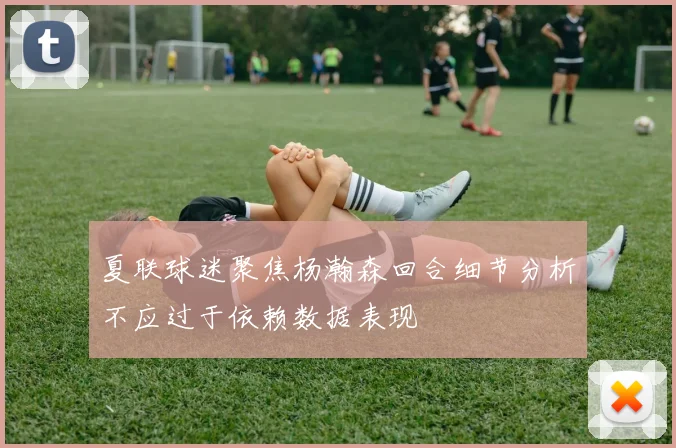 夏联球迷聚焦杨瀚森回合细节分析不应过于依赖数据表现